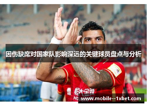 因伤缺席对国家队影响深远的关键球员盘点与分析 因伤缺席对国家队影响深远的关键球员盘点与分析