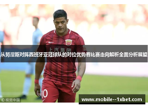 从努涅斯对阵西班牙亚冠球队的对位优势看比赛走向解析全面分析展望